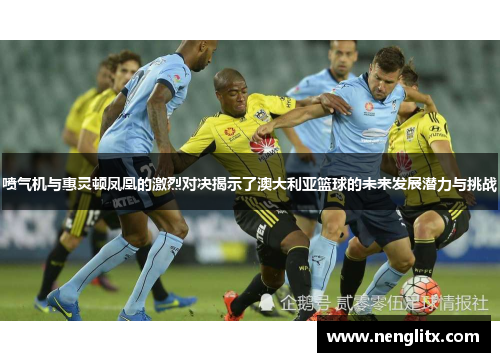 喷气机与惠灵顿凤凰的激烈对决揭示了澳大利亚篮球的未来发展潜力与挑战