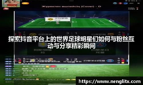探索抖音平台上的世界足球明星们如何与粉丝互动与分享精彩瞬间